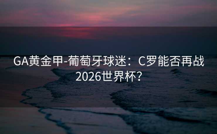 GA黄金甲-葡萄牙球迷:C罗能否再战2026世界杯? GA黄金甲-葡萄牙球迷:C罗能否再战2026世界杯?