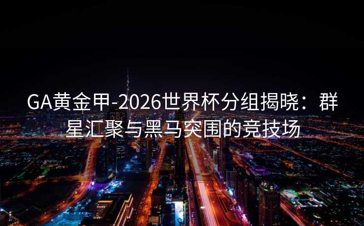 GA黄金甲-2026世界杯分组揭晓：群星汇聚与黑马突围的竞技场